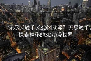 “無盡?觸手?3D?動漫”無盡觸手，探索神秘的3D動漫世界