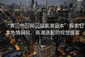 “黃?色?網(wǎng)?站高潮日本”探索日本色情網(wǎng)站，高潮迭起的視覺盛宴