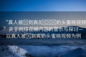 “真人被?到爽??奶頭蜜桃視頻”關(guān)于網(wǎng)絡(luò)視頻內(nèi)容的警示與探討—以真人被?到爽奶頭蜜桃視頻為例