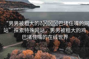 “男男被粗大的??巴堵住嘴的網(wǎng)站”探索特殊網(wǎng)站，男男被粗大的雞巴堵住嘴的在線世界