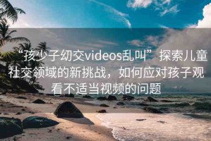 “孩少子?交videos亂叫”探索兒童社交領(lǐng)域的新挑戰(zhàn)，如何應對孩子觀看不適當視頻的問題