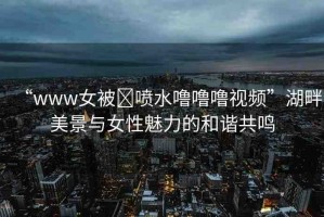 “www女被?噴水嚕嚕嚕視頻”湖畔美景與女性魅力的和諧共鳴