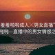 “羞羞羞啪啪成人╳男女直播”羞羞羞啪啪—直播中的男女情感之旅
