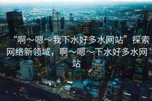 “啊～嗯～我下水好多水網(wǎng)站”探索網(wǎng)絡(luò)新領(lǐng)域，啊～嗯～下水好多水網(wǎng)站
