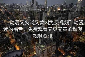 “動(dòng)漫又爽?又黃?免費(fèi)視頻”動(dòng)漫迷的福音，免費(fèi)觀看又爽又黃的動(dòng)漫視頻資訊