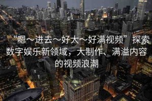 “嗯～進(jìn)去～好大～好滿視頻”探索數(shù)字娛樂(lè)新領(lǐng)域，大制作、滿溢內(nèi)容的視頻浪潮