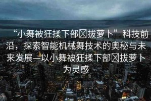 “小舞被狂揉下部?拔蘿卜”科技前沿，探索智能機械舞技術(shù)的奧秘與未來發(fā)展—以小舞被狂揉下部?拔蘿卜為靈感