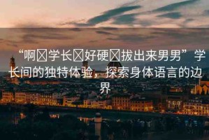 “啊?學(xué)長?好硬?拔出來男男”學(xué)長間的獨(dú)特體驗(yàn)，探索身體語言的邊界