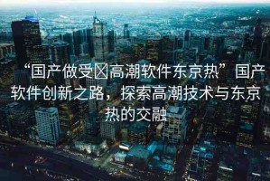 “國產(chǎn)做受?高潮軟件東京熱”國產(chǎn)軟件創(chuàng)新之路，探索高潮技術(shù)與東京熱的交融