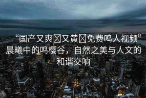 “國(guó)產(chǎn)又爽?又黃?免費(fèi)鳴人視頻”晨曦中的鳴櫻谷，自然之美與人文的和諧交響