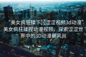 “美女瘋狂揉下?澀澀視頻3d動漫”美女瘋狂揉捏動漫視頻，探索澀澀世界中的3D動漫新風(fēng)尚