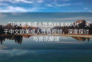 “中文歐美成人性色XXⅩXXA片”關(guān)于中文歐美成人性色視頻，深度探討與資訊解讀