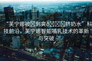 “芙寧娜被?到爽??擠奶水”科技前沿，芙寧娜智能哺乳技術(shù)的革新與突破