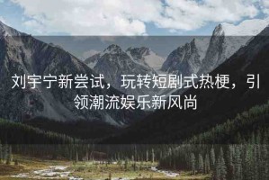 劉宇寧新嘗試，玩轉(zhuǎn)短劇式熱梗，引領(lǐng)潮流娛樂新風(fēng)尚