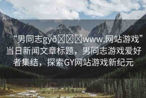 “男同志gy??www.網(wǎng)站游戲”當日新聞文章標題，男同志游戲愛好者集結，探索GY網(wǎng)站游戲新紀元