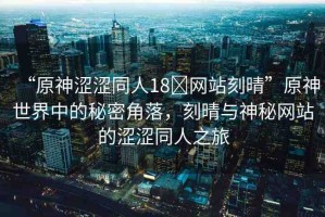 “原神澀澀同人18?網(wǎng)站刻晴”原神世界中的秘密角落，刻晴與神秘網(wǎng)站的澀澀同人之旅