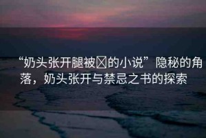 “奶頭張開腿被?的小說”隱秘的角落，奶頭張開與禁忌之書的探索