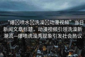 “爆?噴水?洗澡?動漫視頻”當(dāng)日新聞文章標(biāo)題，動漫視頻引領(lǐng)洗澡新潮流—爆噴洗澡秀現(xiàn)象引發(fā)社會熱議
