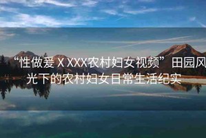 “性做爰ⅩXXX農(nóng)村婦女視頻”田園風(fēng)光下的農(nóng)村婦女日常生活紀實