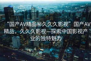 “國產(chǎn)AV精品秘久久久影視”國產(chǎn)AV精品，久久久影視—探索中國影視產(chǎn)業(yè)的獨特魅力