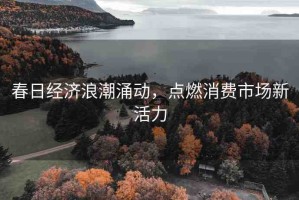 春日經(jīng)濟(jì)浪潮涌動(dòng)，點(diǎn)燃消費(fèi)市場(chǎng)新活力