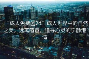 “成人免費?2d”成人世界中的自然之美，遠(yuǎn)離喧囂，追尋心靈的寧靜港灣