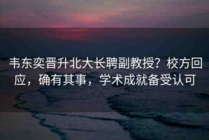 韋東奕晉升北大長聘副教授？校方回應(yīng)，確有其事，學(xué)術(shù)成就備受認可