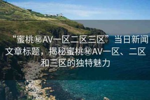 “蜜桃秘AV一區(qū)二區(qū)三區(qū)”當(dāng)日新聞文章標(biāo)題，揭秘蜜桃秘AV一區(qū)、二區(qū)和三區(qū)的獨(dú)特魅力