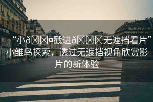 “小??戳進(jìn)??無遮擋看片”小雛鳥探索，透過無遮擋視角欣賞影片的新體驗(yàn)