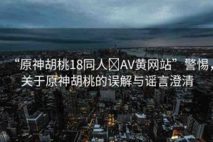 “原神胡桃18同人?AV黃網(wǎng)站”警惕，關(guān)于原神胡桃的誤解與謠言澄清