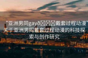 “亞洲男同gay??戴套過程動(dòng)漫”關(guān)于亞洲男同戴套過程動(dòng)漫的科技探索與創(chuàng)作研究