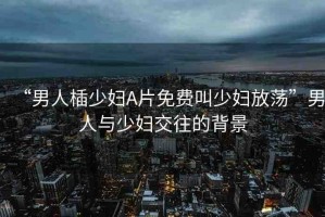“男人?少婦A片免費叫少婦放蕩”男人與少婦交往的背景