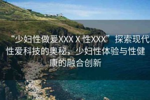 “少婦性做爰XXXⅩ性XXX”探索現(xiàn)代性愛科技的奧秘，少婦性體驗(yàn)與性健康的融合創(chuàng)新