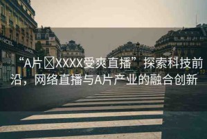 “A片?XXXX受爽直播”探索科技前沿，網(wǎng)絡(luò)直播與A片產(chǎn)業(yè)的融合創(chuàng)新