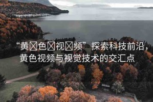 “黃?色?視?頻”探索科技前沿，黃色視頻與視覺(jué)技術(shù)的交匯點(diǎn)