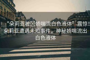 “朵莉亞被?嬌喘流白色液體”震驚！朵莉亞遭遇未知事件，神秘嬌喘流出白色液體