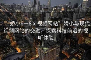 “嬌小6一8ⅹ視頻網(wǎng)站”嬌小與現(xiàn)代視頻網(wǎng)站的交融，探索科技前沿的視聽(tīng)體驗(yàn)