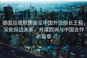 德國總理默茨會(huì)見中國外交部長王毅，深化雙邊關(guān)系，共謀歐洲與中國合作新篇章