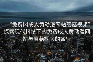 “免費(fèi)?成人黃動(dòng)漫網(wǎng)站蘑菇視頻”探索現(xiàn)代科技下的免費(fèi)成人黃動(dòng)漫網(wǎng)站與蘑菇視頻的盛行