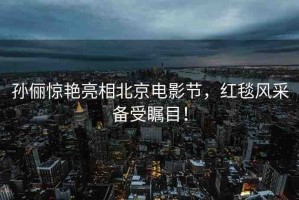 孫儷驚艷亮相北京電影節(jié)，紅毯風(fēng)采備受矚目！