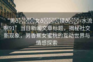“男??女??摸??水流啊91”當(dāng)日新聞文章標(biāo)題，揭秘社交新現(xiàn)象，男香蕉女蜜桃的互動(dòng)世界與情感探索