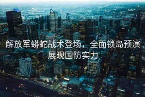 解放軍蟒蛇戰(zhàn)術(shù)登場，全面鎖島預(yù)演展現(xiàn)國防實力
