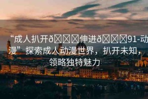 “成人扒開??伸進(jìn)??91-動(dòng)漫”探索成人動(dòng)漫世界，扒開未知，領(lǐng)略獨(dú)特魅力