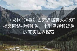 “小??戳進(jìn)去無(wú)遮擋真人視頻”揭露網(wǎng)絡(luò)視頻亂象，小雛鳥視頻背后的真實(shí)世界探索