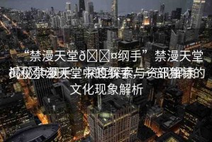 “禁漫天堂??綱手”禁漫天堂??綱手，深度探索與資訊解讀
揭秘禁漫天堂中的綱手，一部獨(dú)特的文化現(xiàn)象解析