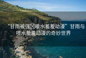 “甘雨被強?噴水羞羞動漫”甘雨與噴水羞羞動漫的奇妙世界