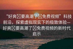“好爽?要高潮了?免費視頻”科技前沿，探索虛擬現(xiàn)實下的極致體驗—好爽?要高潮了?免費視頻的新時代啟示