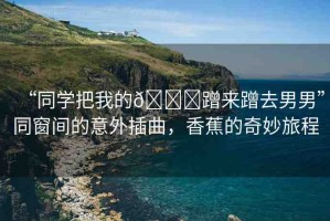 “同學(xué)把我的??蹭來(lái)蹭去男男”同窗間的意外插曲，香蕉的奇妙旅程
