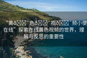 “黃??色??視??頻小便在線”探索在線黃色視頻的世界，理解與反思的重要性