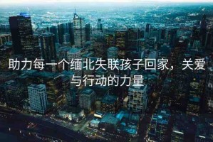 助力每一個緬北失聯(lián)孩子回家，關(guān)愛與行動的力量